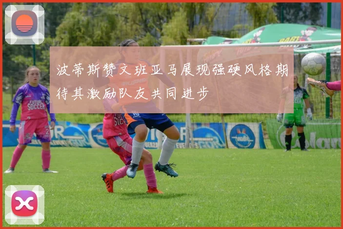 波蒂斯赞文班亚马展现强硬风格期待其激励队友共同进步