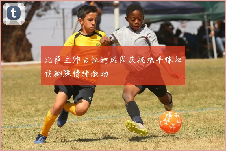 比萨主帅吉拉迪诺因庆祝绝平球扭伤脚踝情绪激动