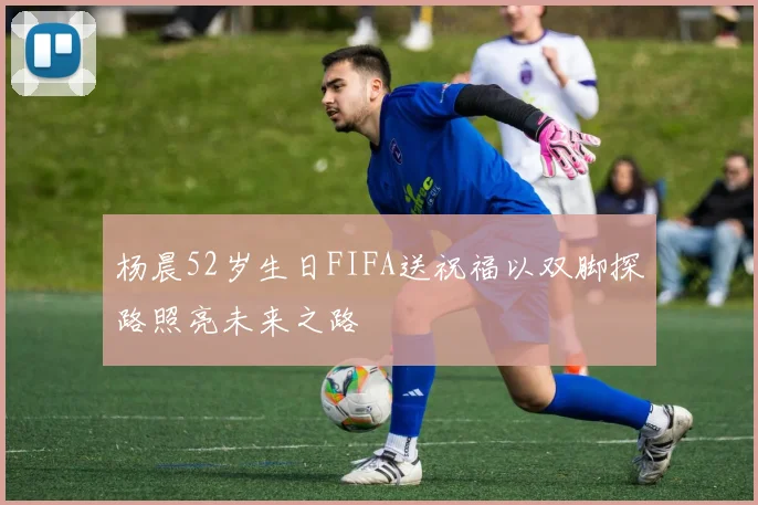 杨晨52岁生日FIFA送祝福以双脚探路照亮未来之路