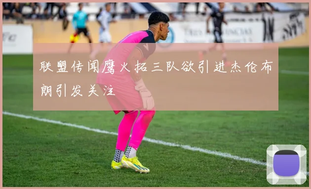 联盟传闻鹰火拓三队欲引进杰伦布朗引发关注