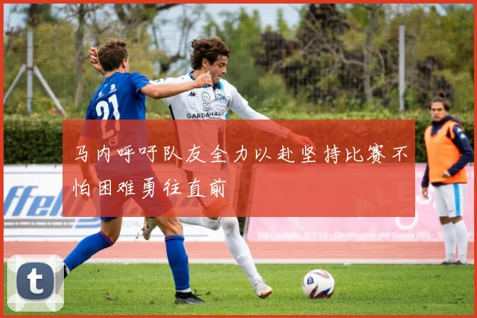 马内呼吁队友全力以赴坚持比赛不怕困难勇往直前