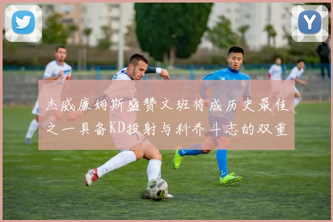 杰威廉姆斯盛赞文班将成历史最佳之一具备KD投射与科乔斗志的双重优势
