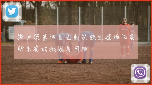 斯卢茨基坦言当前执教生涯面临前所未有的挑战与困难