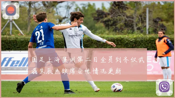 国足上海集训第二日全员到齐仅武磊朱辰杰缺席合练情况更新