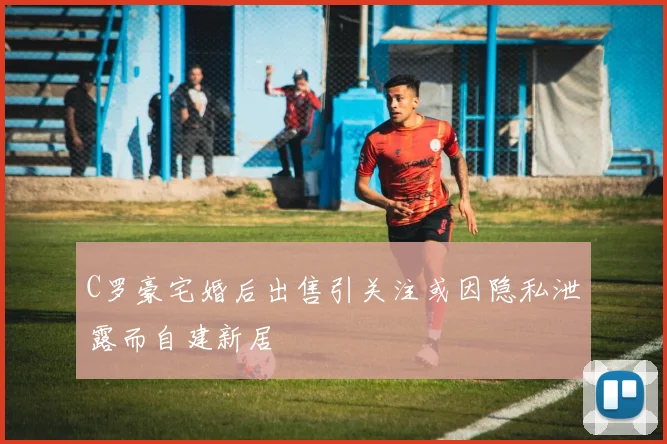 C罗豪宅婚后出售引关注或因隐私泄露而自建新居