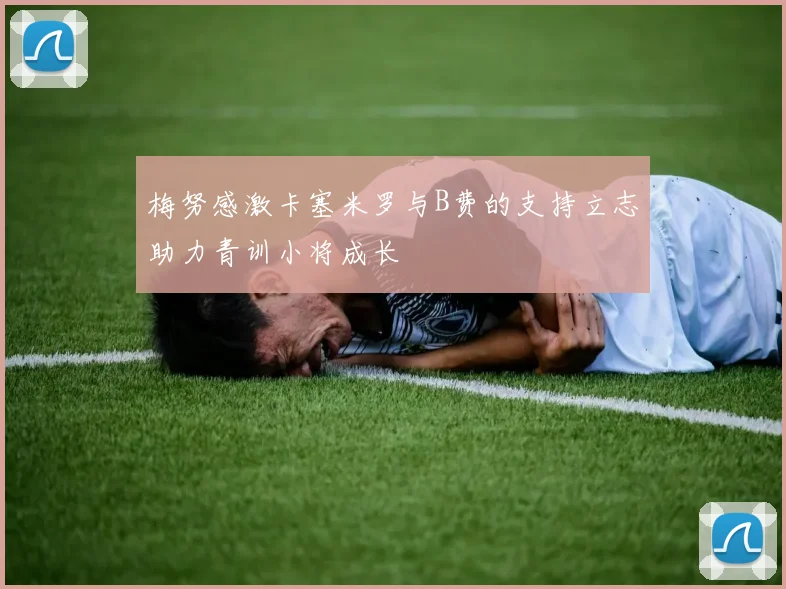 梅努感激卡塞米罗与B费的支持立志助力青训小将成长