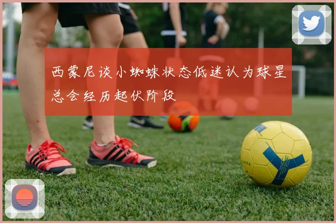 西蒙尼谈小蜘蛛状态低迷认为球星总会经历起伏阶段
