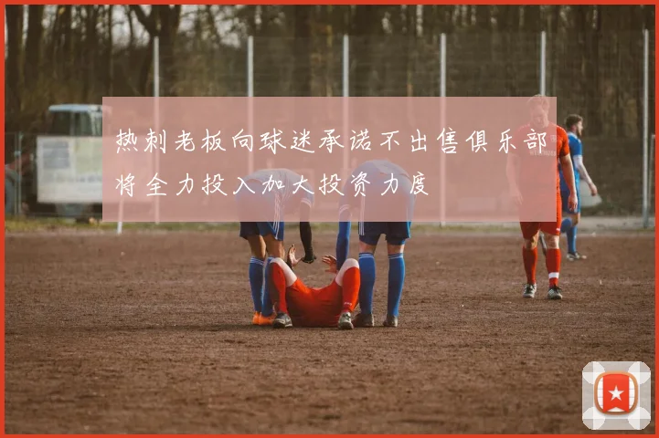 热刺老板向球迷承诺不出售俱乐部将全力投入加大投资力度