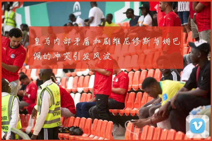 皇马内部矛盾加剧维尼修斯与姆巴佩的冲突引发风波