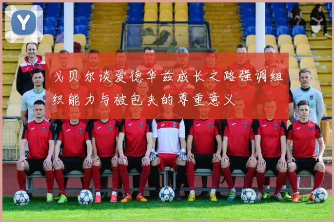 戈贝尔谈爱德华兹成长之路强调组织能力与被包夹的尊重意义