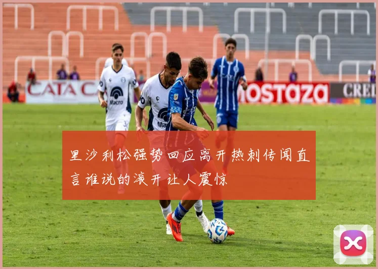 里沙利松强势回应离开热刺传闻直言谁说的滚开让人震惊