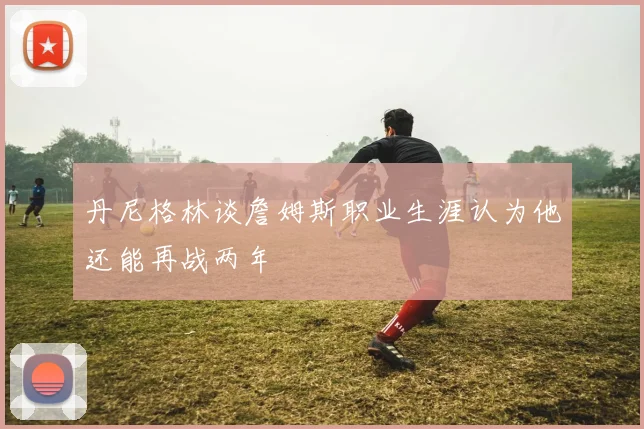 丹尼格林谈詹姆斯职业生涯认为他还能再战两年