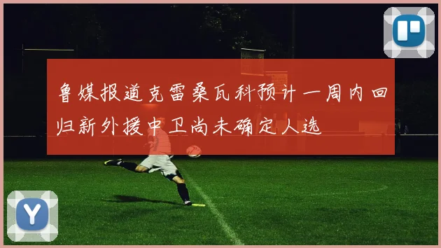 鲁媒报道克雷桑瓦科预计一周内回归新外援中卫尚未确定人选