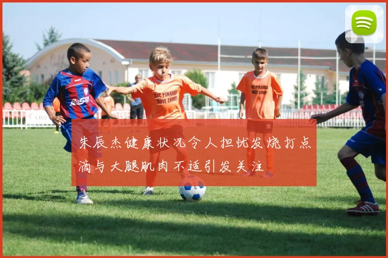朱辰杰健康状况令人担忧发烧打点滴与大腿肌肉不适引发关注